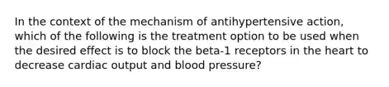 In the context of the mechanism of antihypertensive action, which of the following is the treatment option to be used when the desired effect is to block the beta-1 receptors in the heart to decrease cardiac output and blood pressure?