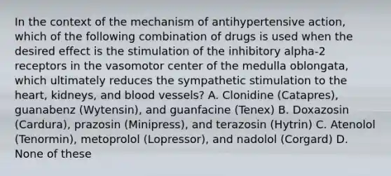 In the context of the mechanism of antihypertensive action, which of the following combination of drugs is used when the desired effect is the stimulation of the inhibitory alpha-2 receptors in the vasomotor center of the medulla oblongata, which ultimately reduces the sympathetic stimulation to the heart, kidneys, and blood vessels? A. Clonidine (Catapres), guanabenz (Wytensin), and guanfacine (Tenex) B. Doxazosin (Cardura), prazosin (Minipress), and terazosin (Hytrin) C. Atenolol (Tenormin), metoprolol (Lopressor), and nadolol (Corgard) D. None of these