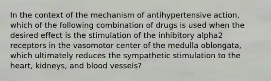 In the context of the mechanism of antihypertensive action, which of the following combination of drugs is used when the desired effect is the stimulation of the inhibitory alpha2 receptors in the vasomotor center of the medulla oblongata, which ultimately reduces the sympathetic stimulation to the heart, kidneys, and blood vessels?