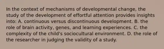 In the context of mechanisms of developmental change, the study of the development of effortful attention provides insights into: A. continuous versus discontinuous development. B. the role of brain activity, genes, and learning experiences. C. the complexity of the child's sociocultural environment. D. the role of the researcher in judging the validity of a study.