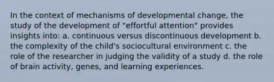 In the context of mechanisms of developmental change, the study of the development of "effortful attention" provides insights into: a. continuous versus discontinuous development b. the complexity of the child's sociocultural environment c. the role of the researcher in judging the validity of a study d. the role of brain activity, genes, and learning experiences.