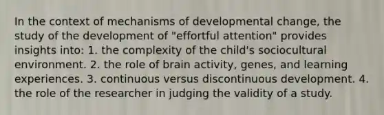 In the context of mechanisms of developmental change, the study of the development of "effortful attention" provides insights into: 1. the complexity of the child's sociocultural environment. 2. the role of brain activity, genes, and learning experiences. 3. continuous versus discontinuous development. 4. the role of the researcher in judging the validity of a study.