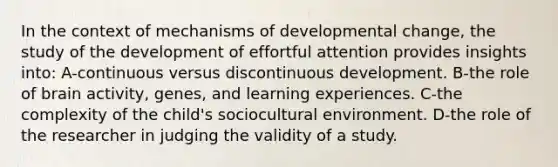 In the context of mechanisms of developmental change, the study of the development of effortful attention provides insights into: A-continuous versus discontinuous development. B-the role of brain activity, genes, and learning experiences. C-the complexity of the child's sociocultural environment. D-the role of the researcher in judging the validity of a study.