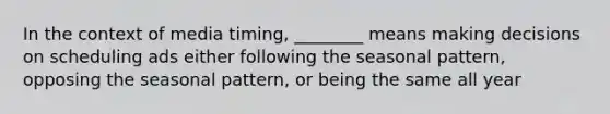 In the context of media timing, ________ means making decisions on scheduling ads either following the seasonal pattern, opposing the seasonal pattern, or being the same all year