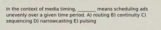 In the context of media timing, ________ means scheduling ads unevenly over a given time period. A) routing B) continuity C) sequencing D) narrowcasting E) pulsing