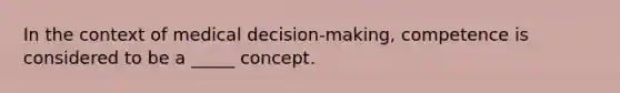 In the context of medical decision-making, competence is considered to be a _____ concept.