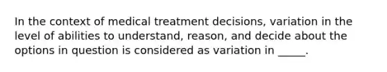 In the context of medical treatment decisions, variation in the level of abilities to understand, reason, and decide about the options in question is considered as variation in _____.