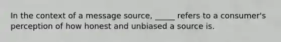 In the context of a message source, _____ refers to a consumer's perception of how honest and unbiased a source is.