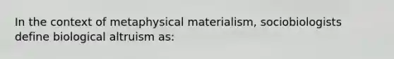 In the context of metaphysical materialism, sociobiologists define biological altruism as: