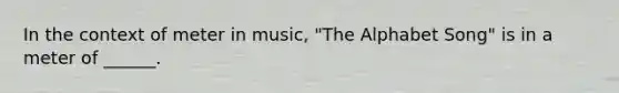 In the context of meter in music, "The Alphabet Song" is in a meter of ______.