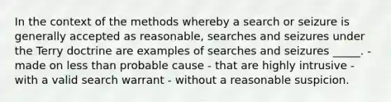 In the context of the methods whereby a search or seizure is generally accepted as reasonable, searches and seizures under the Terry doctrine are examples of searches and seizures _____. - made on less than probable cause - that are highly intrusive - with a valid search warrant - without a reasonable suspicion.