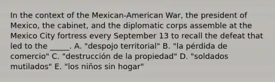 In the context of the Mexican-American War, the president of Mexico, the cabinet, and the diplomatic corps assemble at the Mexico City fortress every September 13 to recall the defeat that led to the _____. A. "despojo territorial" B. "la pérdida de comercio" C. "destrucción de la propiedad" D. "soldados mutilados" E. "los niños sin hogar"