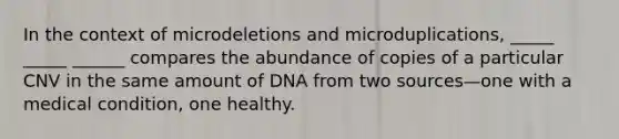 In the context of microdeletions and microduplications, _____ _____ ______ compares the abundance of copies of a particular CNV in the same amount of DNA from two sources—one with a medical condition, one healthy.