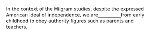 In the context of the Milgram studies, despite the expressed American ideal of independence, we are__________from early childhood to obey authority figures such as parents and teachers.