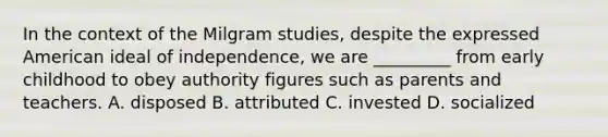 In the context of the Milgram studies, despite the expressed American ideal of independence, we are _________ from early childhood to obey authority figures such as parents and teachers. A. disposed B. attributed C. invested D. socialized