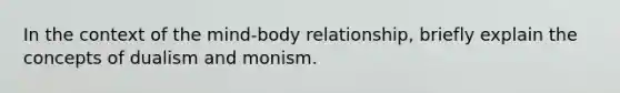 In the context of the mind-body relationship, briefly explain the concepts of dualism and monism.