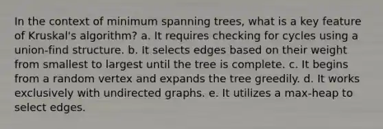 In the context of minimum spanning trees, what is a key feature of Kruskal's algorithm? a. It requires checking for cycles using a union-find structure. b. It selects edges based on their weight from smallest to largest until the tree is complete. c. It begins from a random vertex and expands the tree greedily. d. It works exclusively with undirected graphs. e. It utilizes a max-heap to select edges.