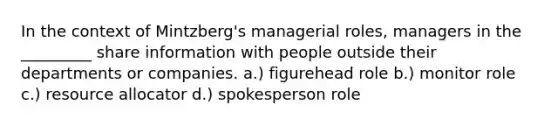 In the context of Mintzberg's managerial roles, managers in the _________ share information with people outside their departments or companies. a.) figurehead role b.) monitor role c.) resource allocator d.) spokesperson role