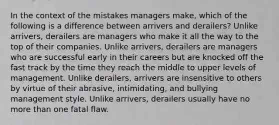 In the context of the mistakes managers make, which of the following is a difference between arrivers and derailers? Unlike arrivers, derailers are managers who make it all the way to the top of their companies. Unlike arrivers, derailers are managers who are successful early in their careers but are knocked off the fast track by the time they reach the middle to upper levels of management. Unlike derailers, arrivers are insensitive to others by virtue of their abrasive, intimidating, and bullying management style. Unlike arrivers, derailers usually have no more than one fatal flaw.