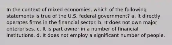 In the context of mixed economies, which of the following statements is true of the U.S. federal government? a. It directly operates firms in the financial sector. b. It does not own major enterprises. c. It is part owner in a number of financial institutions. d. It does not employ a significant number of people.