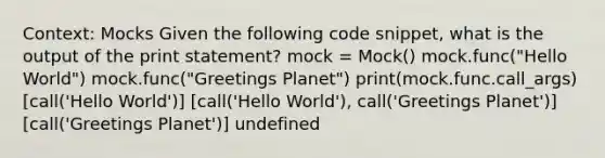 Context: Mocks Given the following code snippet, what is the output of the print statement? mock = Mock() mock.func("Hello World") mock.func("Greetings Planet") print(mock.func.call_args) [call('Hello World')] [call('Hello World'), call('Greetings Planet')] [call('Greetings Planet')] undefined