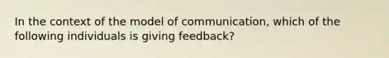 In the context of the model of communication, which of the following individuals is giving feedback?