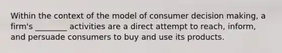 Within the context of the model of consumer decision making, a firm's ________ activities are a direct attempt to reach, inform, and persuade consumers to buy and use its products.