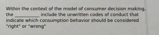 Within the context of the model of consumer decision making, the ___________ include the unwritten codes of conduct that indicate which consumption behavior should be considered "right" or "wrong"