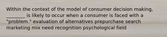 Within the context of the model of consumer <a href='https://www.questionai.com/knowledge/kuI1pP196d-decision-making' class='anchor-knowledge'>decision making</a>, ________ is likely to occur when a consumer is faced with a "problem." evaluation of alternatives prepurchase search marketing mix need recognition psychological field