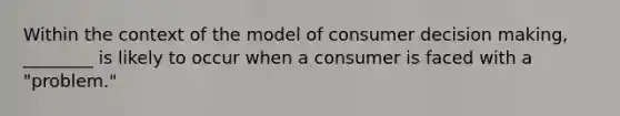 Within the context of the model of consumer decision making, ________ is likely to occur when a consumer is faced with a "problem."