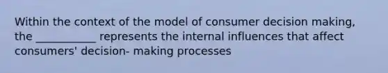 Within the context of the model of consumer decision making, the ___________ represents the internal influences that affect consumers' decision- making processes