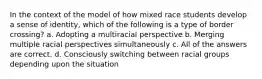 In the context of the model of how mixed race students develop a sense of identity, which of the following is a type of border crossing? a. Adopting a multiracial perspective b. Merging multiple racial perspectives simultaneously c. All of the answers are correct. d. Consciously switching between racial groups depending upon the situation