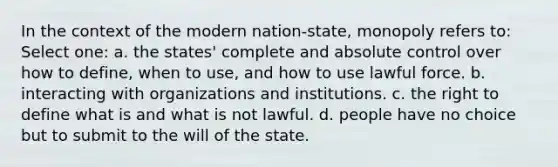 In the context of the modern nation-state, monopoly refers to: Select one: a. the states' complete and absolute control over how to define, when to use, and how to use lawful force. b. interacting with organizations and institutions. c. the right to define what is and what is not lawful. d. people have no choice but to submit to the will of the state.