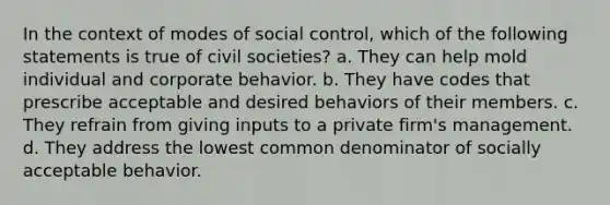 In the context of modes of social control, which of the following statements is true of civil societies? a. They can help mold individual and corporate behavior. b. They have codes that prescribe acceptable and desired behaviors of their members. c. They refrain from giving inputs to a private firm's management. d. They address the lowest common denominator of socially acceptable behavior.