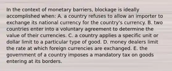 In the context of monetary barriers, blockage is ideally accomplished when: A. a country refuses to allow an importer to exchange its national currency for the country's currency. B. two countries enter into a voluntary agreement to determine the value of their currencies. C. a country applies a specific unit or dollar limit to a particular type of good. D. money dealers limit the rate at which foreign currencies are exchanged. E. the government of a country imposes a mandatory tax on goods entering at its borders.