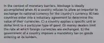 In the context of monetary barriers, blockage is ideally accomplished when A) a country refuses to allow an importer to exchange its national currency for the country's currency. B) two countries enter into a voluntary agreement to determine the value of their currencies. C) a country applies a specific unit or dollar limit to a particular type of good. D) money dealers limit the rate at which foreign currencies are exchanged. E) the government of a country imposes a mandatory tax on goods entering at its borders.