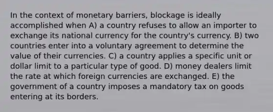 In the context of monetary barriers, blockage is ideally accomplished when A) a country refuses to allow an importer to exchange its national currency for the country's currency. B) two countries enter into a voluntary agreement to determine the value of their currencies. C) a country applies a specific unit or dollar limit to a particular type of good. D) money dealers limit the rate at which foreign currencies are exchanged. E) the government of a country imposes a mandatory tax on goods entering at its borders.