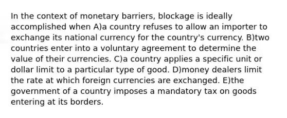 In the context of monetary barriers, blockage is ideally accomplished when A)a country refuses to allow an importer to exchange its national currency for the country's currency. B)two countries enter into a voluntary agreement to determine the value of their currencies. C)a country applies a specific unit or dollar limit to a particular type of good. D)money dealers limit the rate at which foreign currencies are exchanged. E)the government of a country imposes a mandatory tax on goods entering at its borders.