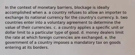 In the context of monetary barriers, blockage is ideally accomplished when a. a country refuses to allow an importer to exchange its national currency for the country's currency. b. two countries enter into a voluntary agreement to determine the value of their currencies. c. a country applies a specific unit or dollar limit to a particular type of good. d. money dealers limit the rate at which foreign currencies are exchanged. e. the government of a country imposes a mandatory tax on goods entering at its borders.