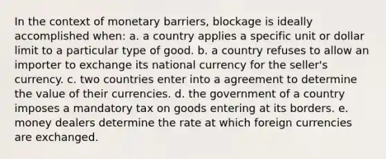 In the context of monetary barriers, blockage is ideally accomplished when: a. a country applies a specific unit or dollar limit to a particular type of good. b. a country refuses to allow an importer to exchange its national currency for the seller's currency. c. two countries enter into a agreement to determine the value of their currencies. d. the government of a country imposes a mandatory tax on goods entering at its borders. e. money dealers determine the rate at which foreign currencies are exchanged.