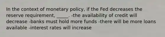 In the context of monetary policy, if the Fed decreases the reserve requirement, _____. -the availability of credit will decrease -banks must hold more funds -there will be more loans available -interest rates will increase