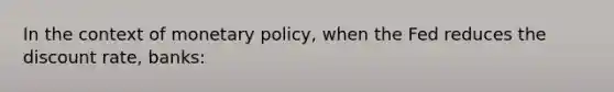 In the context of <a href='https://www.questionai.com/knowledge/kEE0G7Llsx-monetary-policy' class='anchor-knowledge'>monetary policy</a>, when the Fed reduces the discount rate, banks: