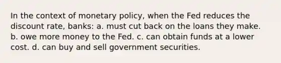 In the context of <a href='https://www.questionai.com/knowledge/kEE0G7Llsx-monetary-policy' class='anchor-knowledge'>monetary policy</a>, when the Fed reduces the discount rate, banks: a. must cut back on the loans they make. b. owe more money to the Fed. c. can obtain funds at a lower cost. d. can buy and sell government securities.