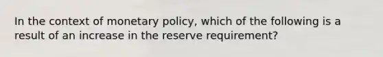 In the context of monetary policy, which of the following is a result of an increase in the reserve requirement?