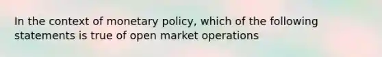 In the context of monetary policy, which of the following statements is true of open market operations