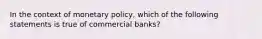 In the context of monetary policy, which of the following statements is true of commercial banks?