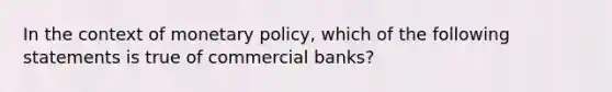 In the context of monetary policy, which of the following statements is true of commercial banks?