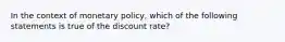 In the context of monetary policy, which of the following statements is true of the discount rate?