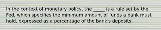 In the context of monetary policy, the _____ is a rule set by the Fed, which specifies the minimum amount of funds a bank must hold, expressed as a percentage of the bank's deposits.