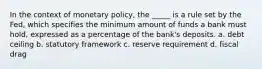 In the context of monetary policy, the _____ is a rule set by the Fed, which specifies the minimum amount of funds a bank must hold, expressed as a percentage of the bank's deposits. a. debt ceiling b. statutory framework c. reserve requirement d. fiscal drag